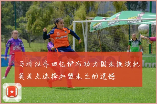 马特拉齐回忆伊布助力国米换埃托奥差点选择加盟米兰的遗憾