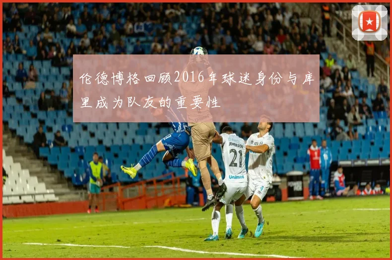 伦德博格回顾2016年球迷身份与库里成为队友的重要性